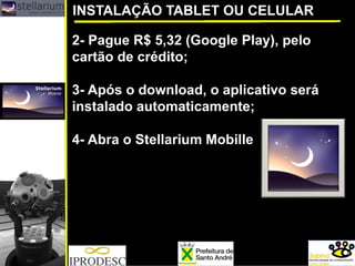 2-Pague R$ 5,32 (Google Play), pelo cartão de crédito; 
3-Após o download, o aplicativo será instalado automaticamente; 
4-Abra o StellariumMobille 
INSTALAÇÃO TABLET OU CELULAR  