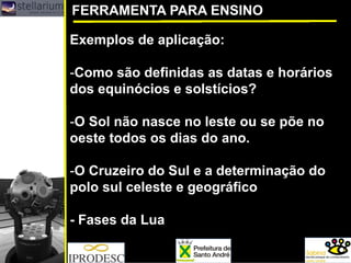 FERRAMENTA PARA ENSINO 
Exemplos de aplicação: 
-Como são definidas as datas e horários dos equinócios e solstícios? 
-O Sol não nasce no leste ou se põe no oeste todos os dias do ano. 
-O Cruzeiro do Sul e a determinação do polo sul celeste e geográfico 
-Fases da Lua  