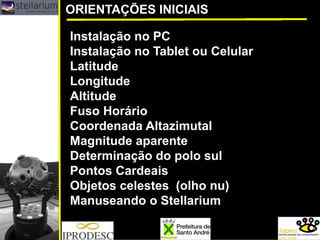 ORIENTAÇÕES INICIAIS
Instalação no PC
Instalação no Tablet ou Celular
Latitude
Longitude
Altitude
Fuso Horário
Coordenada Altazimutal
Magnitude aparente
Determinação do polo sul
Pontos Cardeais
Objetos celestes (olho nu)
Manuseando o Stellarium
 