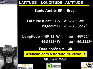 Santo André, SP – Brasil
Latitude = 23o 39’ S ou – 23o 39’
23,6517o S ou – 23,65170
Longitude = 46o 32’ W ou – 46o 32’
46,5333o W ou – 46,5333o
Fuso horário = – 3h
Atenção com o horário de verão!!!
Altura = 755m
LATITUDE - LONGITUDE - ALTITUDE
 