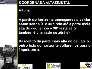 COORDENADA ALTAZIMUTAL
Altura:
A partir do horizonte começamos a contar
como sendo 0o e subindo até a parte mais
alta do céu temos o 90o (este valor
também é chamado de zênite).
Descendo da parte mais alta do céu até o
outro lado do horizonte voltaremos para o
ângulo zero.
 