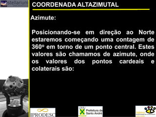 COORDENADA ALTAZIMUTAL
Azimute:
Posicionando-se em direção ao Norte
estaremos começando uma contagem de
360o em torno de um ponto central. Estes
valores são chamamos de azimute, onde
os valores dos pontos cardeais e
colaterais são:
 