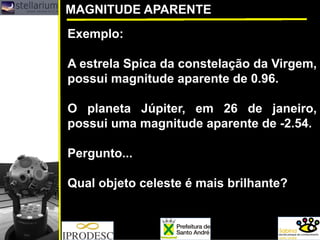 MAGNITUDE APARENTE
Exemplo:
A estrela Spica da constelação da Virgem,
possui magnitude aparente de 0.96.
O planeta Júpiter, em 26 de janeiro,
possui uma magnitude aparente de -2.54.
Pergunto...
Qual objeto celeste é mais brilhante?
 
