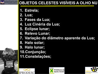 OBJETOS CELESTES VISÍVEIS A OLHO NU
1. Estrela;
2. Lua;
3. Fases da Lua;
4. Luz Cinéria da Lua;
5. Eclipse lunar;
6. Relevo Lunar;
7. Variação do diâmetro aparente da Lua;
8. Halo solar;
9. Halo lunar;
10.Conjunção;
11.Constelações;
 