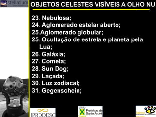 OBJETOS CELESTES VISÍVEIS A OLHO NU
23. Nebulosa;
24. Aglomerado estelar aberto;
25.Aglomerado globular;
25. Ocultação de estrela e planeta pela
Lua;
26. Galáxia;
27. Cometa;
28. Sun Dog;
29. Laçada;
30. Luz zodiacal;
31. Gegenschein;
 