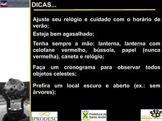 DICAS...
Prefira um local escuro e aberto (ex.: sem
árvores);
Faça um cronograma para observar todos
objetos celestes;
Ajuste seu relógio e cuidado com o horário de
verão;
Esteja bem agasalhado;
Tenha sempre a mão: lanterna, lanterna com
celofane vermelho, bússola, papel (nunca
vermelha), caneta e relógio;
 