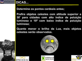 DICAS...
Prefira objetos celestes com altitude superior a
30º para cidades com alto índice de poluição
luminosa e 10º com baixo índice de poluição
luminosa;
Determine os pontos cardeais antes;
Quanto menor o brilho da Lua, mais objetos
celestes serão observados.
 