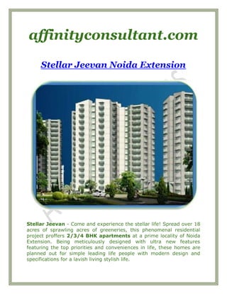 affinityconsultant.com
Stellar Jeevan Noida Extension
Stellar Jeevan - Come and experience the stellar life! Spread over 18
acres of sprawling acres of greeneries, this phenomenal residential
project proffers 2/3/4 BHK apartments at a prime locality of Noida
Extension. Being meticulously designed with ultra new features
featuring the top priorities and conveniences in life, these homes are
planned out for simple leading life people with modern design and
specifications for a lavish living stylish life.
 
