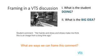 Framing in a VTS discussion
Student comment: “Her hairdo and dress and shoes make me think
this is an image from a long time ago.”
What are ways we can frame this comment?
I. What is the student
DOING?
II. What is the BIG IDEA?
 