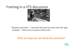 Framing in a VTS discussion
Student comment: “I see that she has her arms and her legs
crossed. I think she is unsure of the man.”
What are ways we can frame this comment?
 