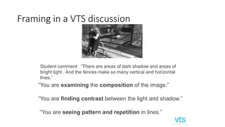 Framing in a VTS discussion
Student comment: “There are areas of dark shadow and areas of
bright light. And the fences make so many vertical and horizontal
lines.”
“You are examining the composition of the image.”
“You are finding contrast between the light and shadow.”
“You are seeing pattern and repetition in lines.”
 