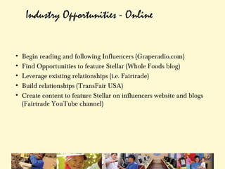 Industry Opportunities - Online


•   Begin reading and following Influencers (Graperadio.com)
•   Find Opportunities to feature Stellar (Whole Foods blog)
•   Leverage existing relationships (i.e. Fairtrade)
•   Build relationships (TransFair USA)
•   Create content to feature Stellar on influencers website and blogs
    (Fairtrade YouTube channel)
 