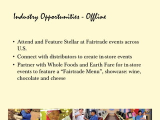 Industry Opportunities - Offline

• Attend and Feature Stellar at Fairtrade events across
  U.S.
• Connect with distributors to create in-store events
• Partner with Whole Foods and Earth Fare for in-store
  events to feature a “Fairtrade Menu”, showcase: wine,
  chocolate and cheese
 