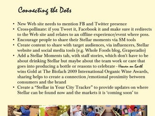 Connecting the Dots
• New Web site needs to mention FB and Twitter presence
• Cross-pollinate: if you Tweet it, Facebook it and make sure it redirects
  to the Web site and relates to an offline experience/event where poss.
• Encourage people to share their Stellar moments via SM tools
• Create content to share with target audiences, via influencers, Stellar
  website and social media tools (e.g. Whole Foods blog, Graperadio)
• Add a Stellar Moments tab, with staff stories, which don't have to be
  about drinking Stellar but maybe about the team work or care that
  goes into producing a bottle or reasons to celebrate - Heaven on Earth
  wins Gold at The Biofach 2009 International Organic Wine Awards,
  sharing helps to create a connection /emotional proximity between
  consumers and the brand
• Create a “Stellar in Your City Tracker” to provide updates on where
  Stellar can be found now and the markets it is ‘coming soon’ to
 