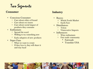 Two Segments
Consumer                                      Industry
                                               
• Conscious Consumer                              • Buyers
    o   Care about ethics of brand                   o Whole Foods Market
    o   Care about eco issues                        o Earth Fare
    o   Care about social impact of               • Distributors
        products they consume                        o   Triton
• Enthusiasts                                        o   Vinnovative Imports
    o   Spread the word                           • Influencers
    o   Willing to try something new                 o   Wine enthusiasts
    o   Early adopters of new products               o   Fair trade community
• Super Fans                                                 Fairtrade
    o   What we want to create                               Transfair USA 
    o   If they love it, they will share it    
        and stay loyal
 
