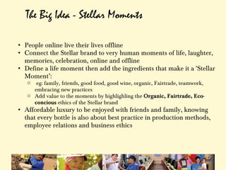 The Big Idea - Stellar Moments

• People online live their lives offline
• Connect the Stellar brand to very human moments of life, laughter,
  memories, celebration, online and offline
• Define a life moment then add the ingredients that make it a 'Stellar
  Moment’:
   o  eg: family, friends, good food, good wine, organic, Fairtrade, teamwork,
     embracing new practices
   o Add value to the moments by highlighling the Organic, Fairtrade, Eco-
     concious ethics of the Stellar brand
• Affordable luxury to be enjoyed with friends and family, knowing
  that every bottle is also about best practice in production methods,
  employee relations and business ethics
 