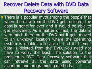 Recover Delete Data with DVD Data Recovery Software There is a popular myth among the people that when the data from the DVD gets deleted, the data is gone for ever and it would be able to get recovered. As a matter of fact, the data is very much there on the DVD but it gets moved to an unknown location where the operating system is unable to locate or find it. If your data is deleted from the DVD, you need not have to worry the least. The solution to the problem is DVD Data Recovery software that can retrieve all the data using powerful algorithm and programming methods. 