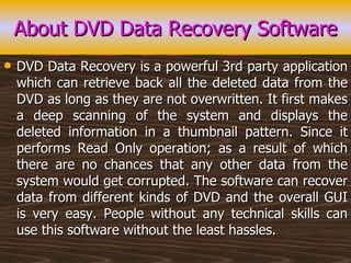 About DVD Data Recovery Software DVD Data Recovery is a powerful 3rd party application which can retrieve back all the deleted data from the DVD as long as they are not overwritten. It first makes a deep scanning of the system and displays the deleted information in a thumbnail pattern. Since it performs Read Only operation; as a result of which there are no chances that any other data from the system would get corrupted. The software can recover data from different kinds of DVD and the overall GUI is very easy. People without any technical skills can use this software without the least hassles. 