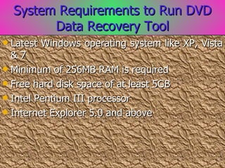 System Requirements to Run DVD Data Recovery Tool Latest Windows operating system like XP, Vista & 7 Minimum of 256MB RAM is required Free hard disk space of at least 5GB Intel Pentium III processor Internet Explorer 5.0 and above 