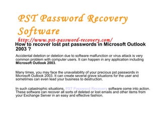 PST Password Recovery Software http://www.pst-password-recovery.com/ How to recover lost pst passwords in Microsoft Outlook 2003 ? Accidental deletion or deletion due to software malfunction or virus attack is very common problem with computer users. It can happen in any application including  Microsoft Outlook 2003 .  Many times, you may face the unavailability of your precious pst passwords in Microsoft Outlook 2003. It can create several grave situations for the user and sometimes can even lead your business to destruction.  In such catastrophic situations,  PST Password Recovery   software come into action. These software can recover all sorts of deleted or lost emails and other items from your Exchange Server in an easy and effective fashion. 