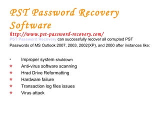 PST Password Recovery Software http://www.pst-password-recovery.com/ PST Password Recovery   can successfully recover all corrupted PST Passwords of MS Outlook 2007, 2003, 2002(XP), and 2000 after instances like: Improper system  shutdown Anti-virus software scanning Hrad Drive Reformatting Hardware failure Transaction log files issues Virus attack 