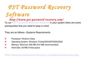   PST Password Recovery Software   http://www.pst-password-recovery.com/ To run  PST Password Recovery Software   in  your system there are some prerequisites that you need to keep in mind.  They are as follows –Systems Requirements: Processor: Pentium Class Operating System: Windows 7/Vista/2003/XP/2000/2002 Memory: Minimum 256 MB (512 MB recommended) Hard Disk: 50 MB of free space http://www.pst-password-recovery.com/password-repair.php 