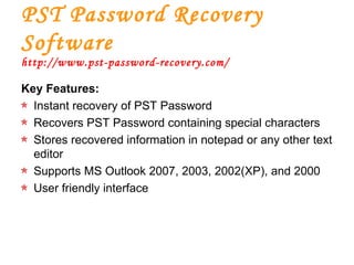 PST Password Recovery Software http://www.pst-password-recovery.com/ Key Features: Instant recovery of PST Password Recovers PST Password containing special characters Stores recovered information in notepad or any other text editor Supports MS Outlook 2007, 2003, 2002(XP), and 2000 User friendly interface 