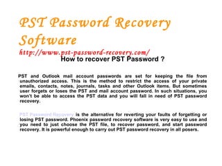 PST Password Recovery Software http://www.pst-password-recovery.com/ How to recover PST Password ? PST and Outlook mail account passwords are set for keeping the file from unauthorized access. This is the method to restrict the access of your private emails, contacts, notes, journals, tasks and other Outlook items. But sometimes user forgets or loses the PST and mail account password. In such situations, you won’t be able to access the PST data and you will fall in need of PST password recovery. PST Password Recovery   is the alternative for reverting your faults of forgetting or losing PST password. Phoenix password recovery software is very easy to use and you need to just choose the PST file, to recover password, and start password recovery. It is powerful enough to carry out PST password recovery in all posers. 