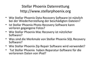 Stellar Phoenix Datenrettung
http://www.stellarphoenix.org
• Wie Stellar Phoenix Data Recovery Software ist nützlich
bei der Wiederherstellung der beschädigten Dateien?
• Ist Stellar Phoenix Photo Recovery Software kann
verloren gegangene Fotos?
• Wie Stellar Phoenix Mac Recovery ist nützlicher
Software?
• Was sind die Merkmale von Stellar Phoenix SQL Recovery
Software?
• Wie Stellar Phoenix Zip Repair Software wird verwendet?
• Tut Stellar Phoenix haben Reparatur-Software für die
verlorenen Daten von iPod?
 