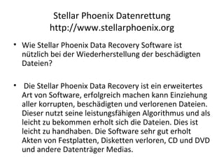 Stellar Phoenix Datenrettung
http://www.stellarphoenix.org
• Wie Stellar Phoenix Data Recovery Software ist
nützlich bei der Wiederherstellung der beschädigten
Dateien?
• Die Stellar Phoenix Data Recovery ist ein erweitertes
Art von Software, erfolgreich machen kann Einziehung
aller korrupten, beschädigten und verlorenen Dateien.
Dieser nutzt seine leistungsfähigen Algorithmus und als
leicht zu bekommen erholt sich die Dateien. Dies ist
leicht zu handhaben. Die Software sehr gut erholt
Akten von Festplatten, Disketten verloren, CD und DVD
und andere Datenträger Medias.
 