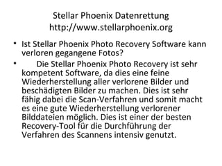 Stellar Phoenix Datenrettung
http://www.stellarphoenix.org
• Ist Stellar Phoenix Photo Recovery Software kann
verloren gegangene Fotos?
• Die Stellar Phoenix Photo Recovery ist sehr
kompetent Software, da dies eine feine
Wiederherstellung aller verlorene Bilder und
beschädigten Bilder zu machen. Dies ist sehr
fähig dabei die Scan-Verfahren und somit macht
es eine gute Wiederherstellung verlorener
Bilddateien möglich. Dies ist einer der besten
Recovery-Tool für die Durchführung der
Verfahren des Scannens intensiv genutzt.
 