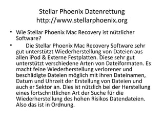 Stellar Phoenix Datenrettung
http://www.stellarphoenix.org
• Wie Stellar Phoenix Mac Recovery ist nützlicher
Software?
• Die Stellar Phoenix Mac Recovery Software sehr
gut unterstützt Wiederherstellung von Dateien aus
allen iPod & Externe Festplatten. Diese sehr gut
unterstützt verschiedene Arten von Dateiformaten. Es
macht feine Wiederherstellung verlorener und
beschädigte Dateien möglich mit ihren Dateinamen,
Datum und Uhrzeit der Erstellung von Dateien und
auch er Sektor an. Dies ist nützlich bei der Herstellung
eines fortschrittlichen Art der Suche für die
Wiederherstellung des hohen Risikos Datendateien.
Also das ist in Ordnung.
 