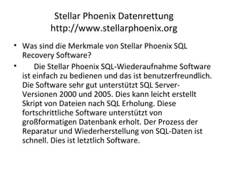 Stellar Phoenix Datenrettung
http://www.stellarphoenix.org
• Was sind die Merkmale von Stellar Phoenix SQL
Recovery Software?
• Die Stellar Phoenix SQL-Wiederaufnahme Software
ist einfach zu bedienen und das ist benutzerfreundlich.
Die Software sehr gut unterstützt SQL Server-
Versionen 2000 und 2005. Dies kann leicht erstellt
Skript von Dateien nach SQL Erholung. Diese
fortschrittliche Software unterstützt von
großformatigen Datenbank erholt. Der Prozess der
Reparatur und Wiederherstellung von SQL-Daten ist
schnell. Dies ist letztlich Software.
 