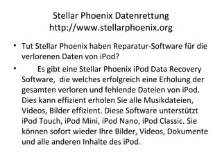 Stellar Phoenix Datenrettung
http://www.stellarphoenix.org
• Tut Stellar Phoenix haben Reparatur-Software für die
verlorenen Daten von iPod?
• Es gibt eine Stellar Phoenix iPod Data Recovery
Software, die welches erfolgreich eine Erholung der
gesamten verloren und fehlende Dateien von iPod.
Dies kann effizient erholen Sie alle Musikdateien,
Videos, Bilder effizient. Diese Software unterstützt
iPod Touch, iPod Mini, iPod Nano, iPod Classic. Sie
können sofort wieder Ihre Bilder, Videos, Dokumente
und alle anderen Inhalte des iPod.
 