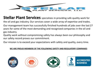 Stellar Plant Services specializes in providing safe quality work for
the oil and gas industry. Our services cover a wide array of expertise and trades.
Our management team has successfully finished hundreds of jobs over the last 27
years for some of the most demanding and recognized companies in the oil and
gas industry.
Quality work without compromising safety has always been our philosophy and
our safety record proves our commitment.
Our mission is to exceed your expectations with safety and quality, every time.
WE ARE PROUD MEMBERS OF THE FOLLOWING SAFETY AND REGULATORY COMPANIES
 