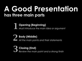 A Good Presentation
has three main parts


    1   Opening (Beginning)
        Must introduce the main idea or argument




    2   Body (Middle)
        All the main points and their statements



    3   Closing (End)
        Review the main point and a strong finish
 