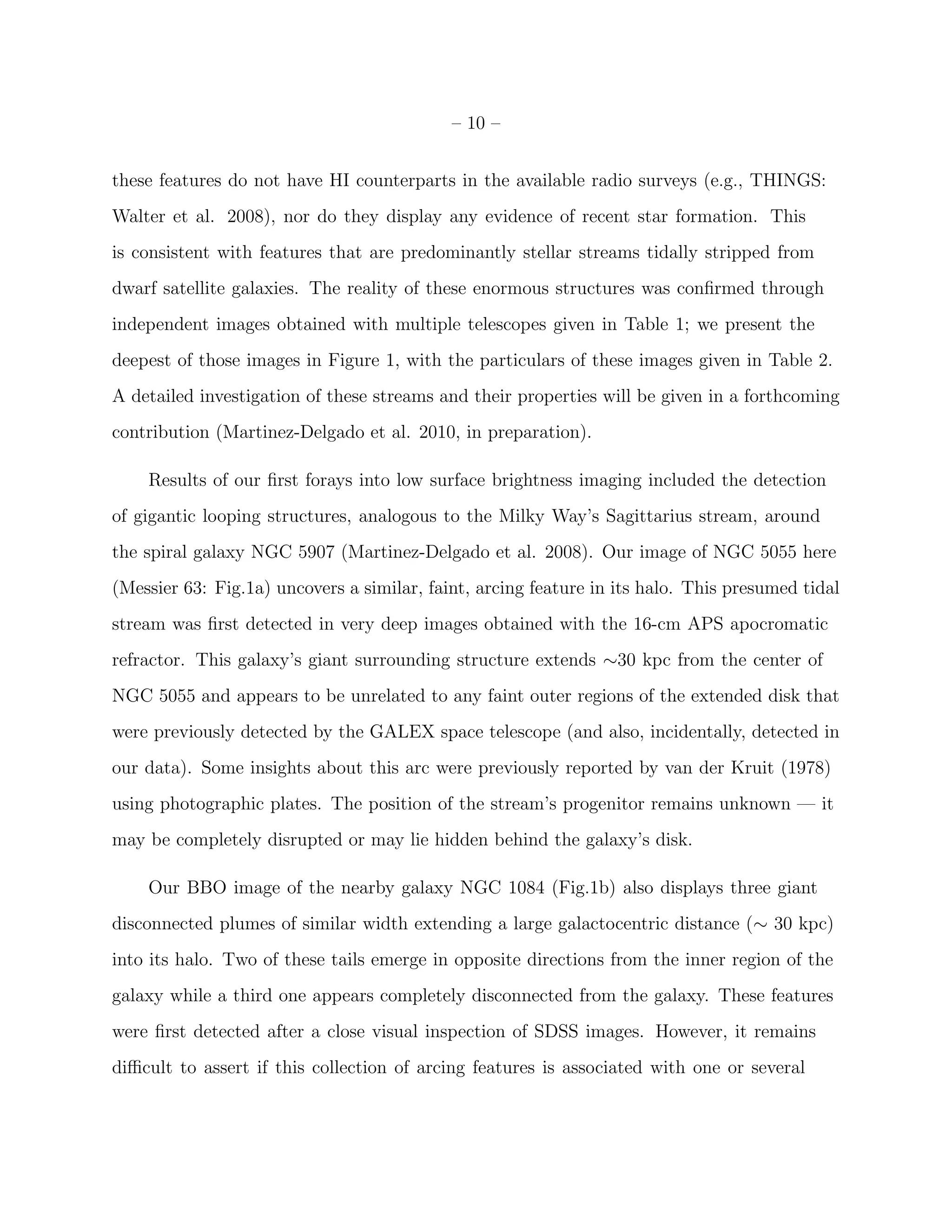 – 10 –
these features do not have HI counterparts in the available radio surveys (e.g., THINGS:
Walter et al. 2008), nor do they display any evidence of recent star formation. This
is consistent with features that are predominantly stellar streams tidally stripped from
dwarf satellite galaxies. The reality of these enormous structures was conﬁrmed through
independent images obtained with multiple telescopes given in Table 1; we present the
deepest of those images in Figure 1, with the particulars of these images given in Table 2.
A detailed investigation of these streams and their properties will be given in a forthcoming
contribution (Martinez-Delgado et al. 2010, in preparation).
Results of our ﬁrst forays into low surface brightness imaging included the detection
of gigantic looping structures, analogous to the Milky Way’s Sagittarius stream, around
the spiral galaxy NGC 5907 (Martinez-Delgado et al. 2008). Our image of NGC 5055 here
(Messier 63: Fig.1a) uncovers a similar, faint, arcing feature in its halo. This presumed tidal
stream was ﬁrst detected in very deep images obtained with the 16-cm APS apocromatic
refractor. This galaxy’s giant surrounding structure extends ∼30 kpc from the center of
NGC 5055 and appears to be unrelated to any faint outer regions of the extended disk that
were previously detected by the GALEX space telescope (and also, incidentally, detected in
our data). Some insights about this arc were previously reported by van der Kruit (1978)
using photographic plates. The position of the stream’s progenitor remains unknown — it
may be completely disrupted or may lie hidden behind the galaxy’s disk.
Our BBO image of the nearby galaxy NGC 1084 (Fig.1b) also displays three giant
disconnected plumes of similar width extending a large galactocentric distance (∼ 30 kpc)
into its halo. Two of these tails emerge in opposite directions from the inner region of the
galaxy while a third one appears completely disconnected from the galaxy. These features
were ﬁrst detected after a close visual inspection of SDSS images. However, it remains
diﬃcult to assert if this collection of arcing features is associated with one or several
 