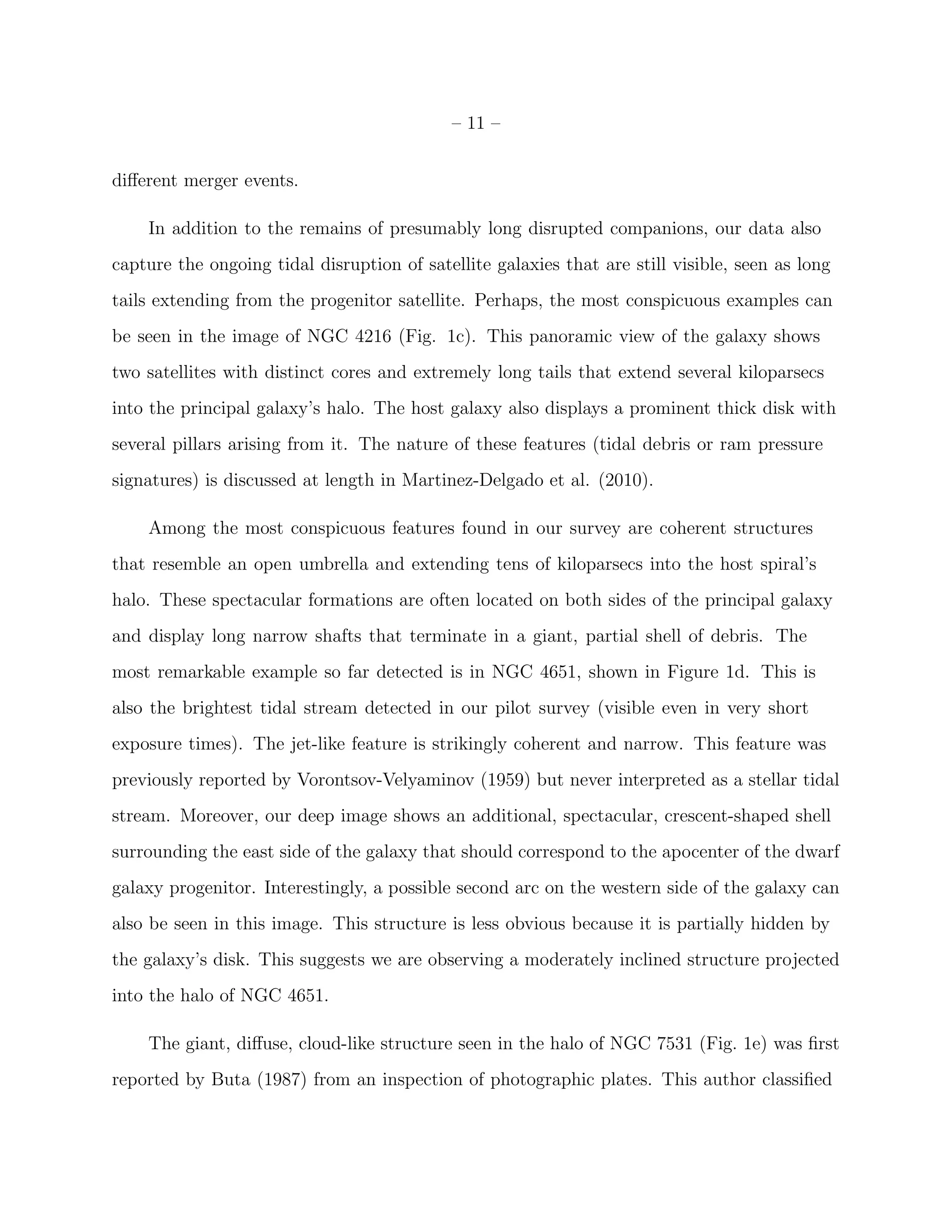 – 11 –
diﬀerent merger events.
In addition to the remains of presumably long disrupted companions, our data also
capture the ongoing tidal disruption of satellite galaxies that are still visible, seen as long
tails extending from the progenitor satellite. Perhaps, the most conspicuous examples can
be seen in the image of NGC 4216 (Fig. 1c). This panoramic view of the galaxy shows
two satellites with distinct cores and extremely long tails that extend several kiloparsecs
into the principal galaxy’s halo. The host galaxy also displays a prominent thick disk with
several pillars arising from it. The nature of these features (tidal debris or ram pressure
signatures) is discussed at length in Martinez-Delgado et al. (2010).
Among the most conspicuous features found in our survey are coherent structures
that resemble an open umbrella and extending tens of kiloparsecs into the host spiral’s
halo. These spectacular formations are often located on both sides of the principal galaxy
and display long narrow shafts that terminate in a giant, partial shell of debris. The
most remarkable example so far detected is in NGC 4651, shown in Figure 1d. This is
also the brightest tidal stream detected in our pilot survey (visible even in very short
exposure times). The jet-like feature is strikingly coherent and narrow. This feature was
previously reported by Vorontsov-Velyaminov (1959) but never interpreted as a stellar tidal
stream. Moreover, our deep image shows an additional, spectacular, crescent-shaped shell
surrounding the east side of the galaxy that should correspond to the apocenter of the dwarf
galaxy progenitor. Interestingly, a possible second arc on the western side of the galaxy can
also be seen in this image. This structure is less obvious because it is partially hidden by
the galaxy’s disk. This suggests we are observing a moderately inclined structure projected
into the halo of NGC 4651.
The giant, diﬀuse, cloud-like structure seen in the halo of NGC 7531 (Fig. 1e) was ﬁrst
reported by Buta (1987) from an inspection of photographic plates. This author classiﬁed
 