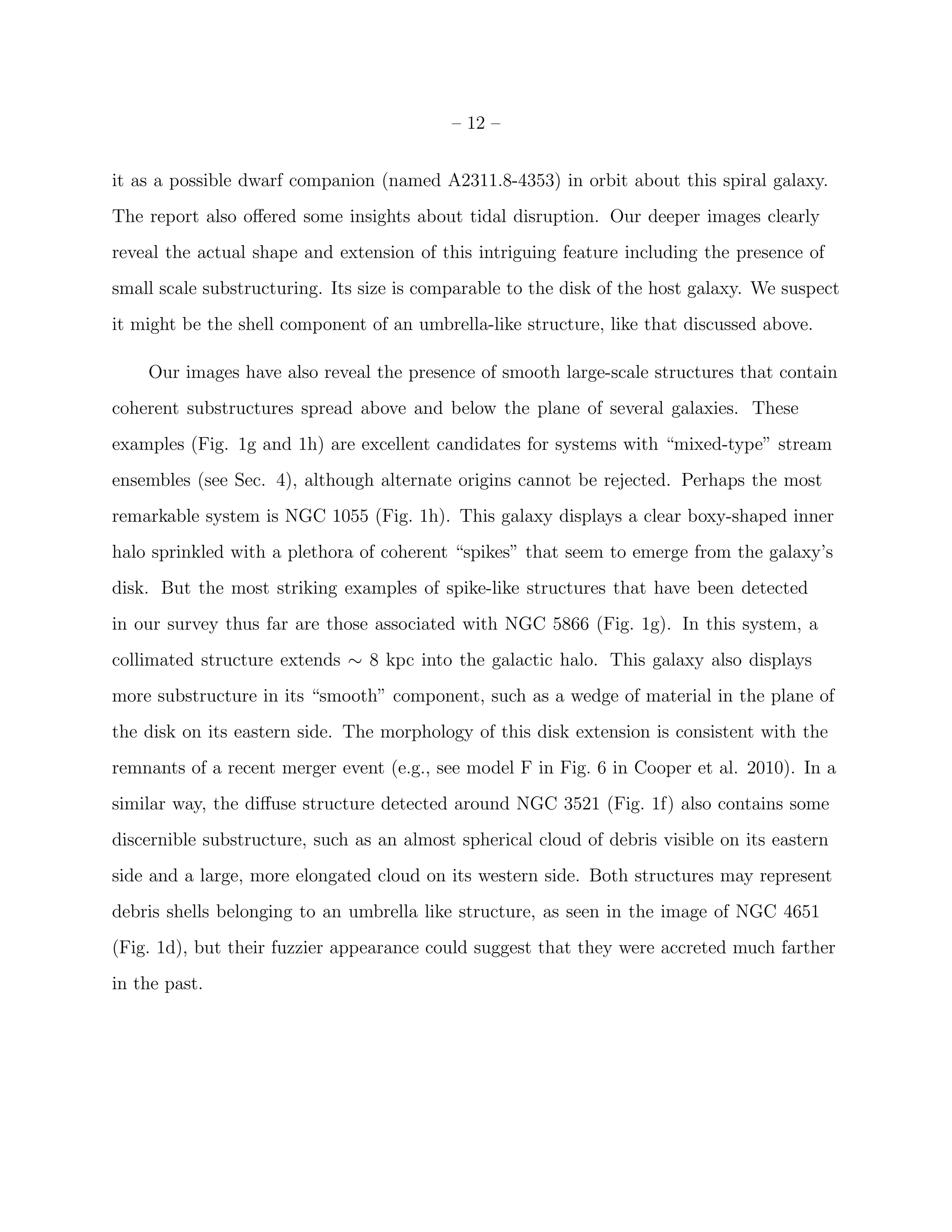– 12 –
it as a possible dwarf companion (named A2311.8-4353) in orbit about this spiral galaxy.
The report also oﬀered some insights about tidal disruption. Our deeper images clearly
reveal the actual shape and extension of this intriguing feature including the presence of
small scale substructuring. Its size is comparable to the disk of the host galaxy. We suspect
it might be the shell component of an umbrella-like structure, like that discussed above.
Our images have also reveal the presence of smooth large-scale structures that contain
coherent substructures spread above and below the plane of several galaxies. These
examples (Fig. 1g and 1h) are excellent candidates for systems with “mixed-type” stream
ensembles (see Sec. 4), although alternate origins cannot be rejected. Perhaps the most
remarkable system is NGC 1055 (Fig. 1h). This galaxy displays a clear boxy-shaped inner
halo sprinkled with a plethora of coherent “spikes” that seem to emerge from the galaxy’s
disk. But the most striking examples of spike-like structures that have been detected
in our survey thus far are those associated with NGC 5866 (Fig. 1g). In this system, a
collimated structure extends ∼ 8 kpc into the galactic halo. This galaxy also displays
more substructure in its “smooth” component, such as a wedge of material in the plane of
the disk on its eastern side. The morphology of this disk extension is consistent with the
remnants of a recent merger event (e.g., see model F in Fig. 6 in Cooper et al. 2010). In a
similar way, the diﬀuse structure detected around NGC 3521 (Fig. 1f) also contains some
discernible substructure, such as an almost spherical cloud of debris visible on its eastern
side and a large, more elongated cloud on its western side. Both structures may represent
debris shells belonging to an umbrella like structure, as seen in the image of NGC 4651
(Fig. 1d), but their fuzzier appearance could suggest that they were accreted much farther
in the past.
 