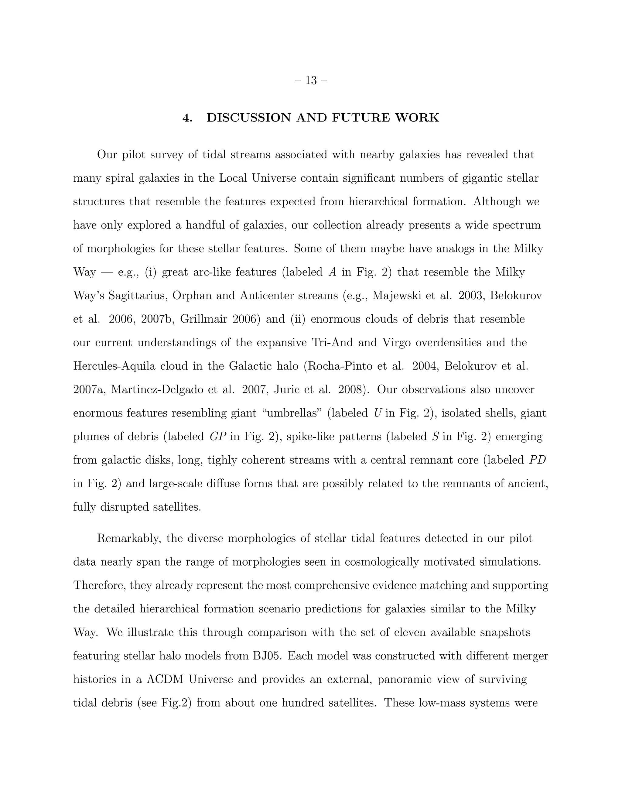 – 13 –
4. DISCUSSION AND FUTURE WORK
Our pilot survey of tidal streams associated with nearby galaxies has revealed that
many spiral galaxies in the Local Universe contain signiﬁcant numbers of gigantic stellar
structures that resemble the features expected from hierarchical formation. Although we
have only explored a handful of galaxies, our collection already presents a wide spectrum
of morphologies for these stellar features. Some of them maybe have analogs in the Milky
Way — e.g., (i) great arc-like features (labeled A in Fig. 2) that resemble the Milky
Way’s Sagittarius, Orphan and Anticenter streams (e.g., Majewski et al. 2003, Belokurov
et al. 2006, 2007b, Grillmair 2006) and (ii) enormous clouds of debris that resemble
our current understandings of the expansive Tri-And and Virgo overdensities and the
Hercules-Aquila cloud in the Galactic halo (Rocha-Pinto et al. 2004, Belokurov et al.
2007a, Martinez-Delgado et al. 2007, Juric et al. 2008). Our observations also uncover
enormous features resembling giant “umbrellas” (labeled U in Fig. 2), isolated shells, giant
plumes of debris (labeled GP in Fig. 2), spike-like patterns (labeled S in Fig. 2) emerging
from galactic disks, long, tighly coherent streams with a central remnant core (labeled PD
in Fig. 2) and large-scale diﬀuse forms that are possibly related to the remnants of ancient,
fully disrupted satellites.
Remarkably, the diverse morphologies of stellar tidal features detected in our pilot
data nearly span the range of morphologies seen in cosmologically motivated simulations.
Therefore, they already represent the most comprehensive evidence matching and supporting
the detailed hierarchical formation scenario predictions for galaxies similar to the Milky
Way. We illustrate this through comparison with the set of eleven available snapshots
featuring stellar halo models from BJ05. Each model was constructed with diﬀerent merger
histories in a ΛCDM Universe and provides an external, panoramic view of surviving
tidal debris (see Fig.2) from about one hundred satellites. These low-mass systems were
 