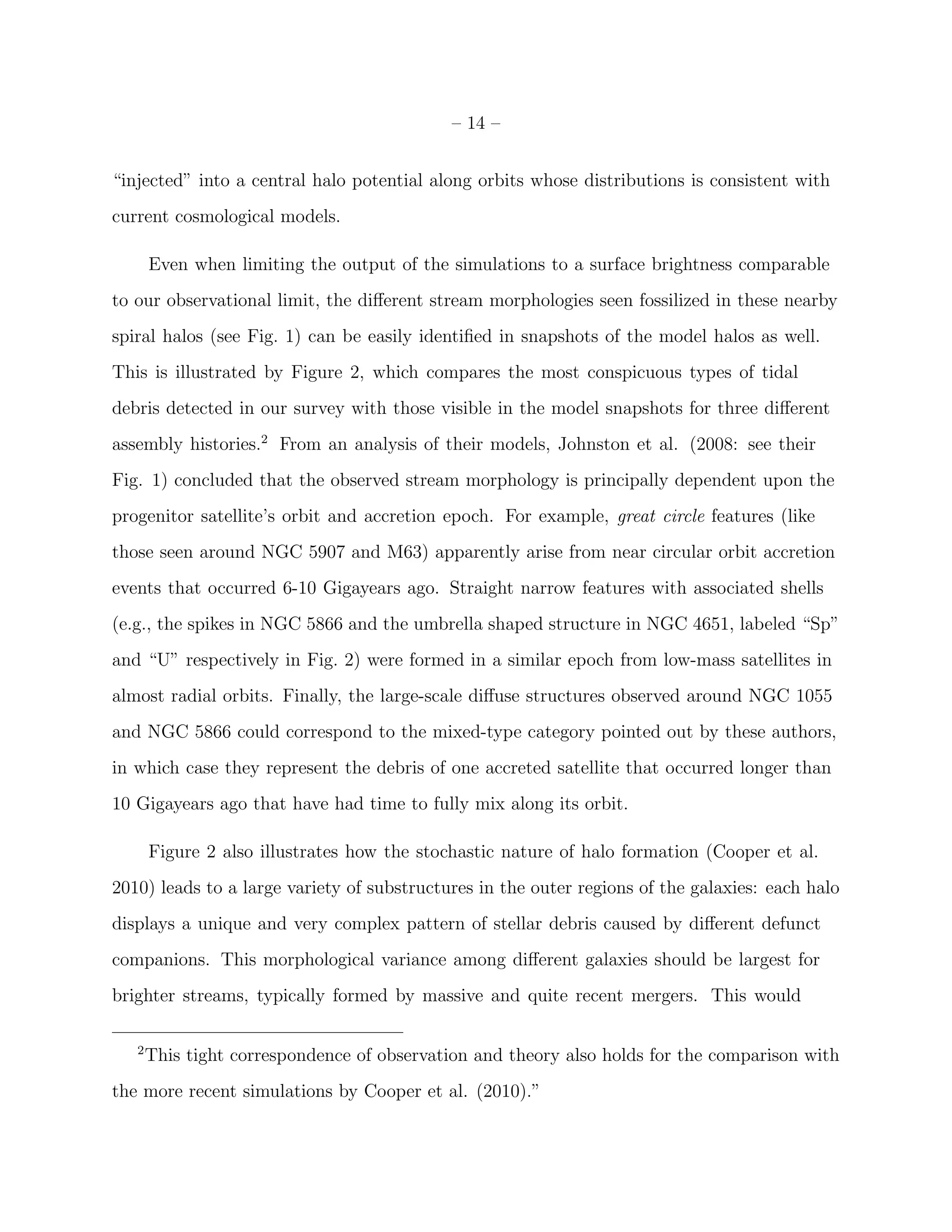 – 14 –
“injected” into a central halo potential along orbits whose distributions is consistent with
current cosmological models.
Even when limiting the output of the simulations to a surface brightness comparable
to our observational limit, the diﬀerent stream morphologies seen fossilized in these nearby
spiral halos (see Fig. 1) can be easily identiﬁed in snapshots of the model halos as well.
This is illustrated by Figure 2, which compares the most conspicuous types of tidal
debris detected in our survey with those visible in the model snapshots for three diﬀerent
assembly histories.2
From an analysis of their models, Johnston et al. (2008: see their
Fig. 1) concluded that the observed stream morphology is principally dependent upon the
progenitor satellite’s orbit and accretion epoch. For example, great circle features (like
those seen around NGC 5907 and M63) apparently arise from near circular orbit accretion
events that occurred 6-10 Gigayears ago. Straight narrow features with associated shells
(e.g., the spikes in NGC 5866 and the umbrella shaped structure in NGC 4651, labeled “Sp”
and “U” respectively in Fig. 2) were formed in a similar epoch from low-mass satellites in
almost radial orbits. Finally, the large-scale diﬀuse structures observed around NGC 1055
and NGC 5866 could correspond to the mixed-type category pointed out by these authors,
in which case they represent the debris of one accreted satellite that occurred longer than
10 Gigayears ago that have had time to fully mix along its orbit.
Figure 2 also illustrates how the stochastic nature of halo formation (Cooper et al.
2010) leads to a large variety of substructures in the outer regions of the galaxies: each halo
displays a unique and very complex pattern of stellar debris caused by diﬀerent defunct
companions. This morphological variance among diﬀerent galaxies should be largest for
brighter streams, typically formed by massive and quite recent mergers. This would
2
This tight correspondence of observation and theory also holds for the comparison with
the more recent simulations by Cooper et al. (2010).”
 