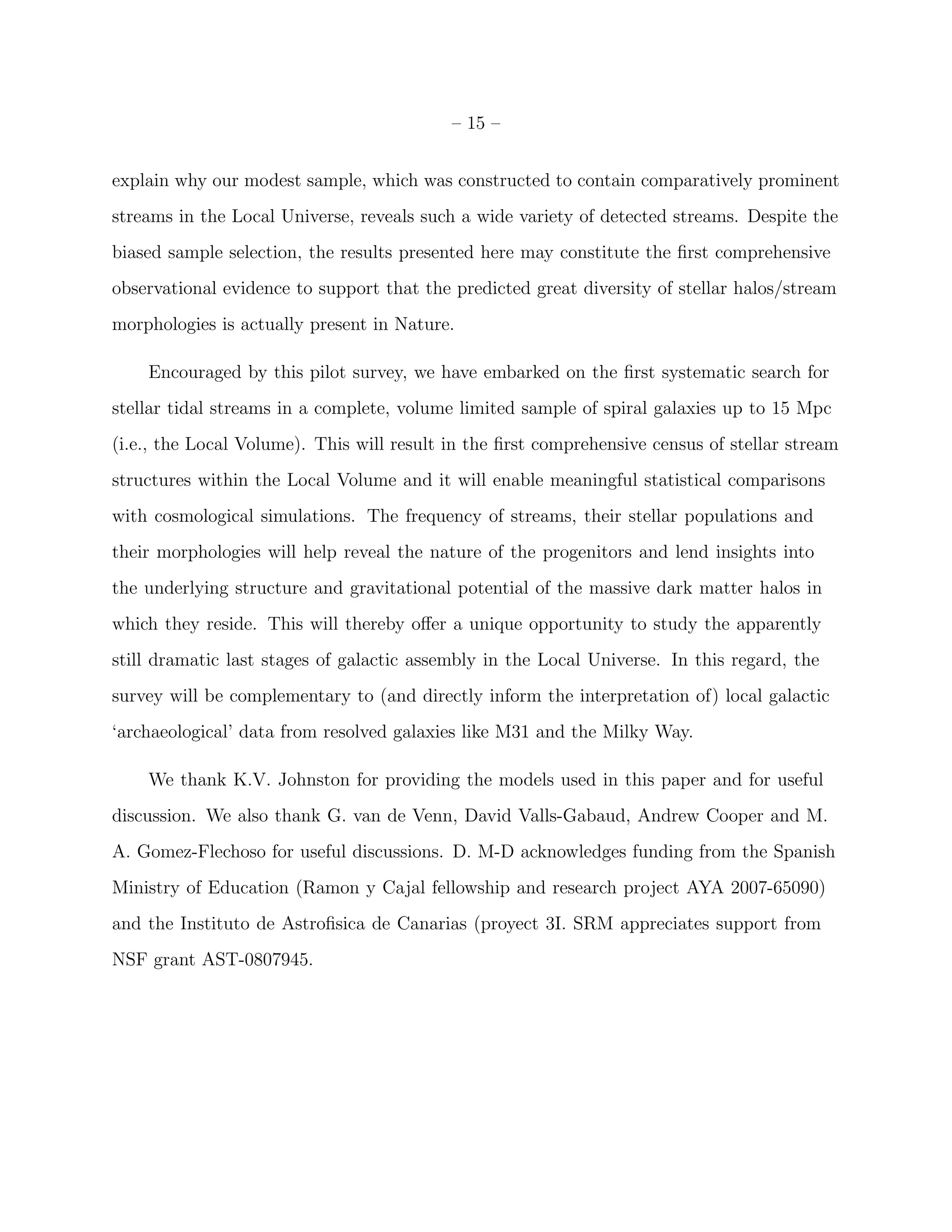 – 15 –
explain why our modest sample, which was constructed to contain comparatively prominent
streams in the Local Universe, reveals such a wide variety of detected streams. Despite the
biased sample selection, the results presented here may constitute the ﬁrst comprehensive
observational evidence to support that the predicted great diversity of stellar halos/stream
morphologies is actually present in Nature.
Encouraged by this pilot survey, we have embarked on the ﬁrst systematic search for
stellar tidal streams in a complete, volume limited sample of spiral galaxies up to 15 Mpc
(i.e., the Local Volume). This will result in the ﬁrst comprehensive census of stellar stream
structures within the Local Volume and it will enable meaningful statistical comparisons
with cosmological simulations. The frequency of streams, their stellar populations and
their morphologies will help reveal the nature of the progenitors and lend insights into
the underlying structure and gravitational potential of the massive dark matter halos in
which they reside. This will thereby oﬀer a unique opportunity to study the apparently
still dramatic last stages of galactic assembly in the Local Universe. In this regard, the
survey will be complementary to (and directly inform the interpretation of) local galactic
‘archaeological’ data from resolved galaxies like M31 and the Milky Way.
We thank K.V. Johnston for providing the models used in this paper and for useful
discussion. We also thank G. van de Venn, David Valls-Gabaud, Andrew Cooper and M.
A. Gomez-Flechoso for useful discussions. D. M-D acknowledges funding from the Spanish
Ministry of Education (Ramon y Cajal fellowship and research project AYA 2007-65090)
and the Instituto de Astroﬁsica de Canarias (proyect 3I. SRM appreciates support from
NSF grant AST-0807945.
 