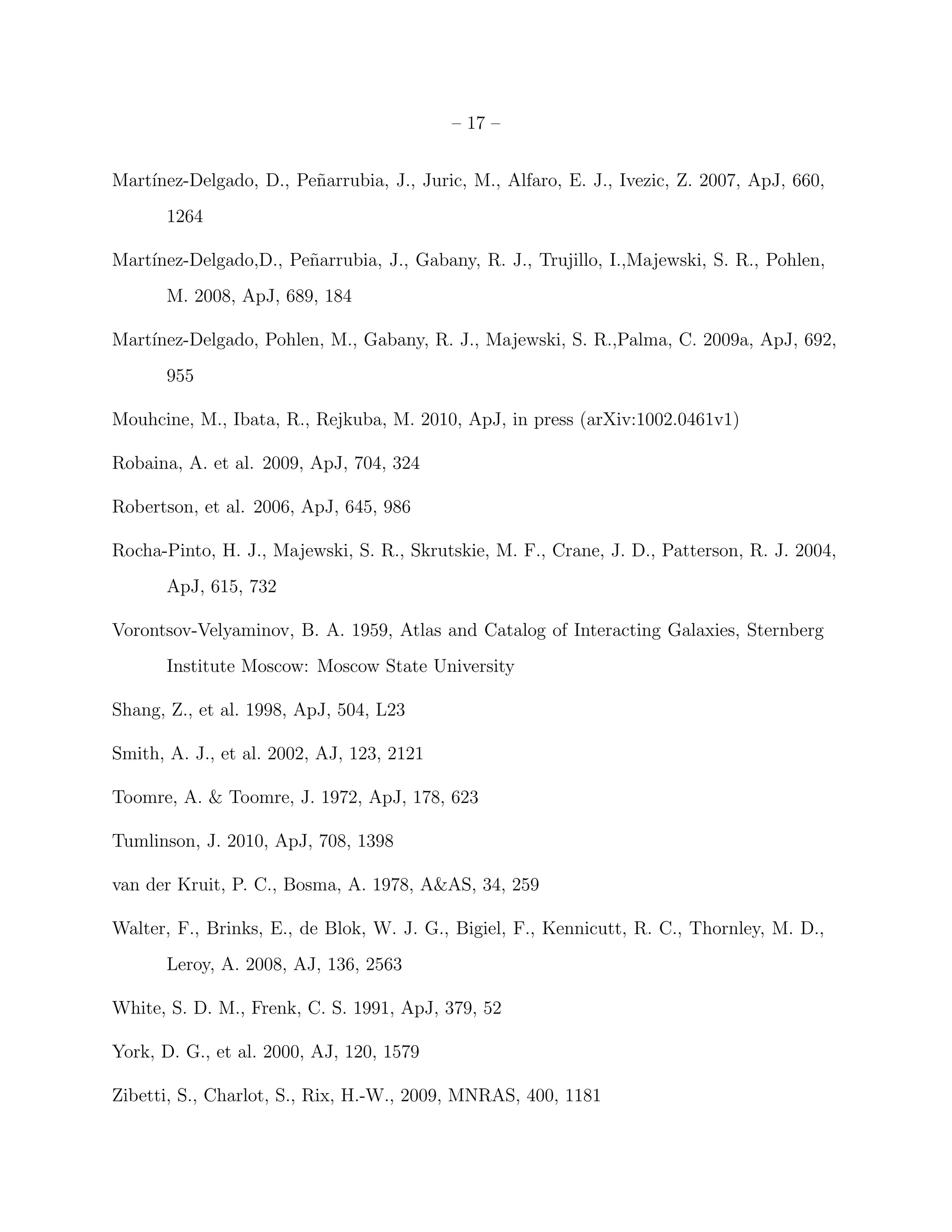 – 17 –
Mart´ınez-Delgado, D., Pe˜narrubia, J., Juric, M., Alfaro, E. J., Ivezic, Z. 2007, ApJ, 660,
1264
Mart´ınez-Delgado,D., Pe˜narrubia, J., Gabany, R. J., Trujillo, I.,Majewski, S. R., Pohlen,
M. 2008, ApJ, 689, 184
Mart´ınez-Delgado, Pohlen, M., Gabany, R. J., Majewski, S. R.,Palma, C. 2009a, ApJ, 692,
955
Mouhcine, M., Ibata, R., Rejkuba, M. 2010, ApJ, in press (arXiv:1002.0461v1)
Robaina, A. et al. 2009, ApJ, 704, 324
Robertson, et al. 2006, ApJ, 645, 986
Rocha-Pinto, H. J., Majewski, S. R., Skrutskie, M. F., Crane, J. D., Patterson, R. J. 2004,
ApJ, 615, 732
Vorontsov-Velyaminov, B. A. 1959, Atlas and Catalog of Interacting Galaxies, Sternberg
Institute Moscow: Moscow State University
Shang, Z., et al. 1998, ApJ, 504, L23
Smith, A. J., et al. 2002, AJ, 123, 2121
Toomre, A. & Toomre, J. 1972, ApJ, 178, 623
Tumlinson, J. 2010, ApJ, 708, 1398
van der Kruit, P. C., Bosma, A. 1978, A&AS, 34, 259
Walter, F., Brinks, E., de Blok, W. J. G., Bigiel, F., Kennicutt, R. C., Thornley, M. D.,
Leroy, A. 2008, AJ, 136, 2563
White, S. D. M., Frenk, C. S. 1991, ApJ, 379, 52
York, D. G., et al. 2000, AJ, 120, 1579
Zibetti, S., Charlot, S., Rix, H.-W., 2009, MNRAS, 400, 1181
 