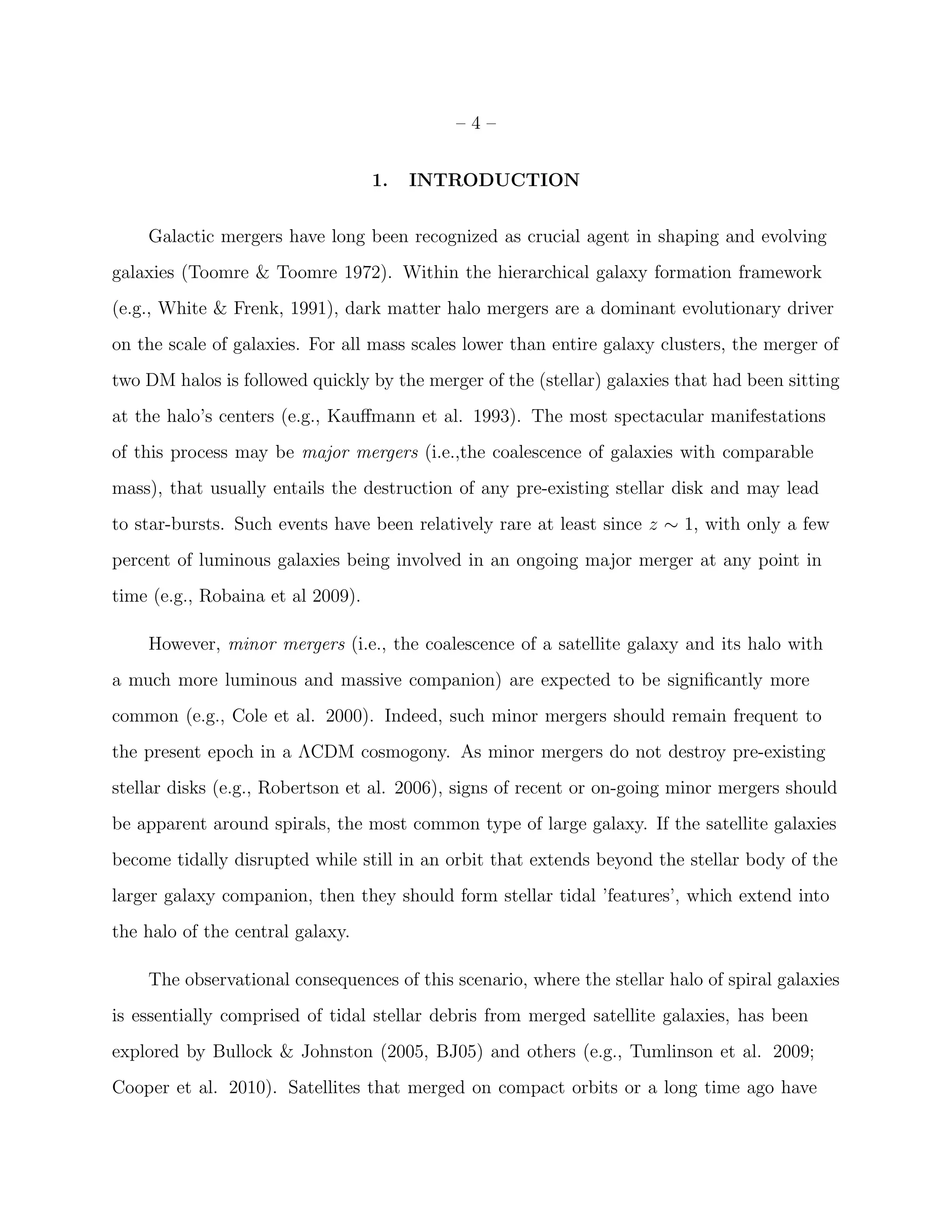 – 4 –
1. INTRODUCTION
Galactic mergers have long been recognized as crucial agent in shaping and evolving
galaxies (Toomre & Toomre 1972). Within the hierarchical galaxy formation framework
(e.g., White & Frenk, 1991), dark matter halo mergers are a dominant evolutionary driver
on the scale of galaxies. For all mass scales lower than entire galaxy clusters, the merger of
two DM halos is followed quickly by the merger of the (stellar) galaxies that had been sitting
at the halo’s centers (e.g., Kauﬀmann et al. 1993). The most spectacular manifestations
of this process may be major mergers (i.e.,the coalescence of galaxies with comparable
mass), that usually entails the destruction of any pre-existing stellar disk and may lead
to star-bursts. Such events have been relatively rare at least since z ∼ 1, with only a few
percent of luminous galaxies being involved in an ongoing major merger at any point in
time (e.g., Robaina et al 2009).
However, minor mergers (i.e., the coalescence of a satellite galaxy and its halo with
a much more luminous and massive companion) are expected to be signiﬁcantly more
common (e.g., Cole et al. 2000). Indeed, such minor mergers should remain frequent to
the present epoch in a ΛCDM cosmogony. As minor mergers do not destroy pre-existing
stellar disks (e.g., Robertson et al. 2006), signs of recent or on-going minor mergers should
be apparent around spirals, the most common type of large galaxy. If the satellite galaxies
become tidally disrupted while still in an orbit that extends beyond the stellar body of the
larger galaxy companion, then they should form stellar tidal ’features’, which extend into
the halo of the central galaxy.
The observational consequences of this scenario, where the stellar halo of spiral galaxies
is essentially comprised of tidal stellar debris from merged satellite galaxies, has been
explored by Bullock & Johnston (2005, BJ05) and others (e.g., Tumlinson et al. 2009;
Cooper et al. 2010). Satellites that merged on compact orbits or a long time ago have
 