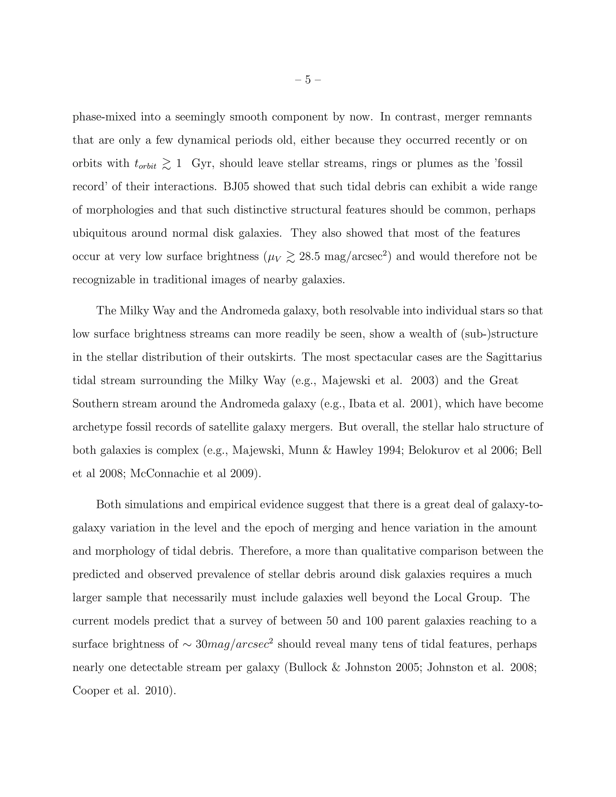 – 5 –
phase-mixed into a seemingly smooth component by now. In contrast, merger remnants
that are only a few dynamical periods old, either because they occurred recently or on
orbits with torbit 1 Gyr, should leave stellar streams, rings or plumes as the ’fossil
record’ of their interactions. BJ05 showed that such tidal debris can exhibit a wide range
of morphologies and that such distinctive structural features should be common, perhaps
ubiquitous around normal disk galaxies. They also showed that most of the features
occur at very low surface brightness (µV 28.5 mag/arcsec2
) and would therefore not be
recognizable in traditional images of nearby galaxies.
The Milky Way and the Andromeda galaxy, both resolvable into individual stars so that
low surface brightness streams can more readily be seen, show a wealth of (sub-)structure
in the stellar distribution of their outskirts. The most spectacular cases are the Sagittarius
tidal stream surrounding the Milky Way (e.g., Majewski et al. 2003) and the Great
Southern stream around the Andromeda galaxy (e.g., Ibata et al. 2001), which have become
archetype fossil records of satellite galaxy mergers. But overall, the stellar halo structure of
both galaxies is complex (e.g., Majewski, Munn & Hawley 1994; Belokurov et al 2006; Bell
et al 2008; McConnachie et al 2009).
Both simulations and empirical evidence suggest that there is a great deal of galaxy-to-
galaxy variation in the level and the epoch of merging and hence variation in the amount
and morphology of tidal debris. Therefore, a more than qualitative comparison between the
predicted and observed prevalence of stellar debris around disk galaxies requires a much
larger sample that necessarily must include galaxies well beyond the Local Group. The
current models predict that a survey of between 50 and 100 parent galaxies reaching to a
surface brightness of ∼ 30mag/arcsec2
should reveal many tens of tidal features, perhaps
nearly one detectable stream per galaxy (Bullock & Johnston 2005; Johnston et al. 2008;
Cooper et al. 2010).
 