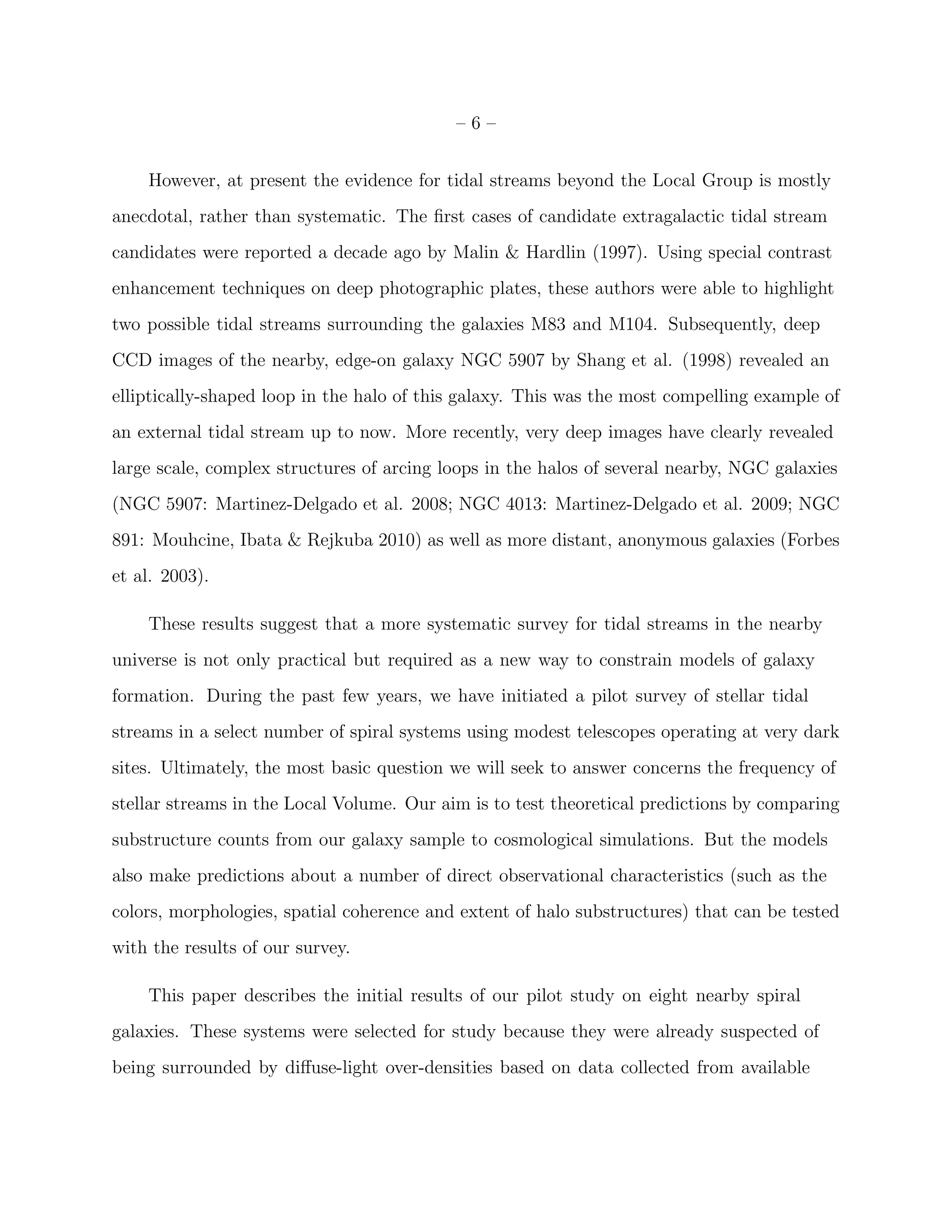 – 6 –
However, at present the evidence for tidal streams beyond the Local Group is mostly
anecdotal, rather than systematic. The ﬁrst cases of candidate extragalactic tidal stream
candidates were reported a decade ago by Malin & Hardlin (1997). Using special contrast
enhancement techniques on deep photographic plates, these authors were able to highlight
two possible tidal streams surrounding the galaxies M83 and M104. Subsequently, deep
CCD images of the nearby, edge-on galaxy NGC 5907 by Shang et al. (1998) revealed an
elliptically-shaped loop in the halo of this galaxy. This was the most compelling example of
an external tidal stream up to now. More recently, very deep images have clearly revealed
large scale, complex structures of arcing loops in the halos of several nearby, NGC galaxies
(NGC 5907: Martinez-Delgado et al. 2008; NGC 4013: Martinez-Delgado et al. 2009; NGC
891: Mouhcine, Ibata & Rejkuba 2010) as well as more distant, anonymous galaxies (Forbes
et al. 2003).
These results suggest that a more systematic survey for tidal streams in the nearby
universe is not only practical but required as a new way to constrain models of galaxy
formation. During the past few years, we have initiated a pilot survey of stellar tidal
streams in a select number of spiral systems using modest telescopes operating at very dark
sites. Ultimately, the most basic question we will seek to answer concerns the frequency of
stellar streams in the Local Volume. Our aim is to test theoretical predictions by comparing
substructure counts from our galaxy sample to cosmological simulations. But the models
also make predictions about a number of direct observational characteristics (such as the
colors, morphologies, spatial coherence and extent of halo substructures) that can be tested
with the results of our survey.
This paper describes the initial results of our pilot study on eight nearby spiral
galaxies. These systems were selected for study because they were already suspected of
being surrounded by diﬀuse-light over-densities based on data collected from available
 
