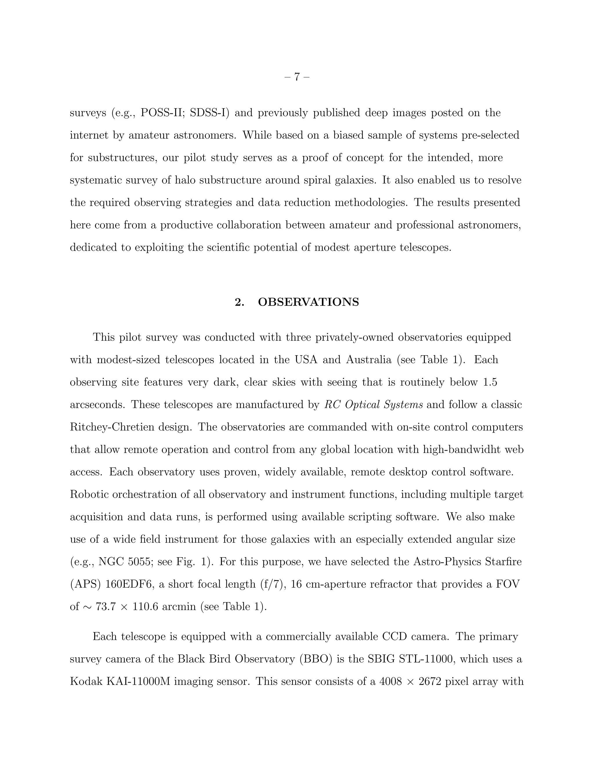 – 7 –
surveys (e.g., POSS-II; SDSS-I) and previously published deep images posted on the
internet by amateur astronomers. While based on a biased sample of systems pre-selected
for substructures, our pilot study serves as a proof of concept for the intended, more
systematic survey of halo substructure around spiral galaxies. It also enabled us to resolve
the required observing strategies and data reduction methodologies. The results presented
here come from a productive collaboration between amateur and professional astronomers,
dedicated to exploiting the scientiﬁc potential of modest aperture telescopes.
2. OBSERVATIONS
This pilot survey was conducted with three privately-owned observatories equipped
with modest-sized telescopes located in the USA and Australia (see Table 1). Each
observing site features very dark, clear skies with seeing that is routinely below 1.5
arcseconds. These telescopes are manufactured by RC Optical Systems and follow a classic
Ritchey-Chretien design. The observatories are commanded with on-site control computers
that allow remote operation and control from any global location with high-bandwidht web
access. Each observatory uses proven, widely available, remote desktop control software.
Robotic orchestration of all observatory and instrument functions, including multiple target
acquisition and data runs, is performed using available scripting software. We also make
use of a wide ﬁeld instrument for those galaxies with an especially extended angular size
(e.g., NGC 5055; see Fig. 1). For this purpose, we have selected the Astro-Physics Starﬁre
(APS) 160EDF6, a short focal length (f/7), 16 cm-aperture refractor that provides a FOV
of ∼ 73.7 × 110.6 arcmin (see Table 1).
Each telescope is equipped with a commercially available CCD camera. The primary
survey camera of the Black Bird Observatory (BBO) is the SBIG STL-11000, which uses a
Kodak KAI-11000M imaging sensor. This sensor consists of a 4008 × 2672 pixel array with
 
