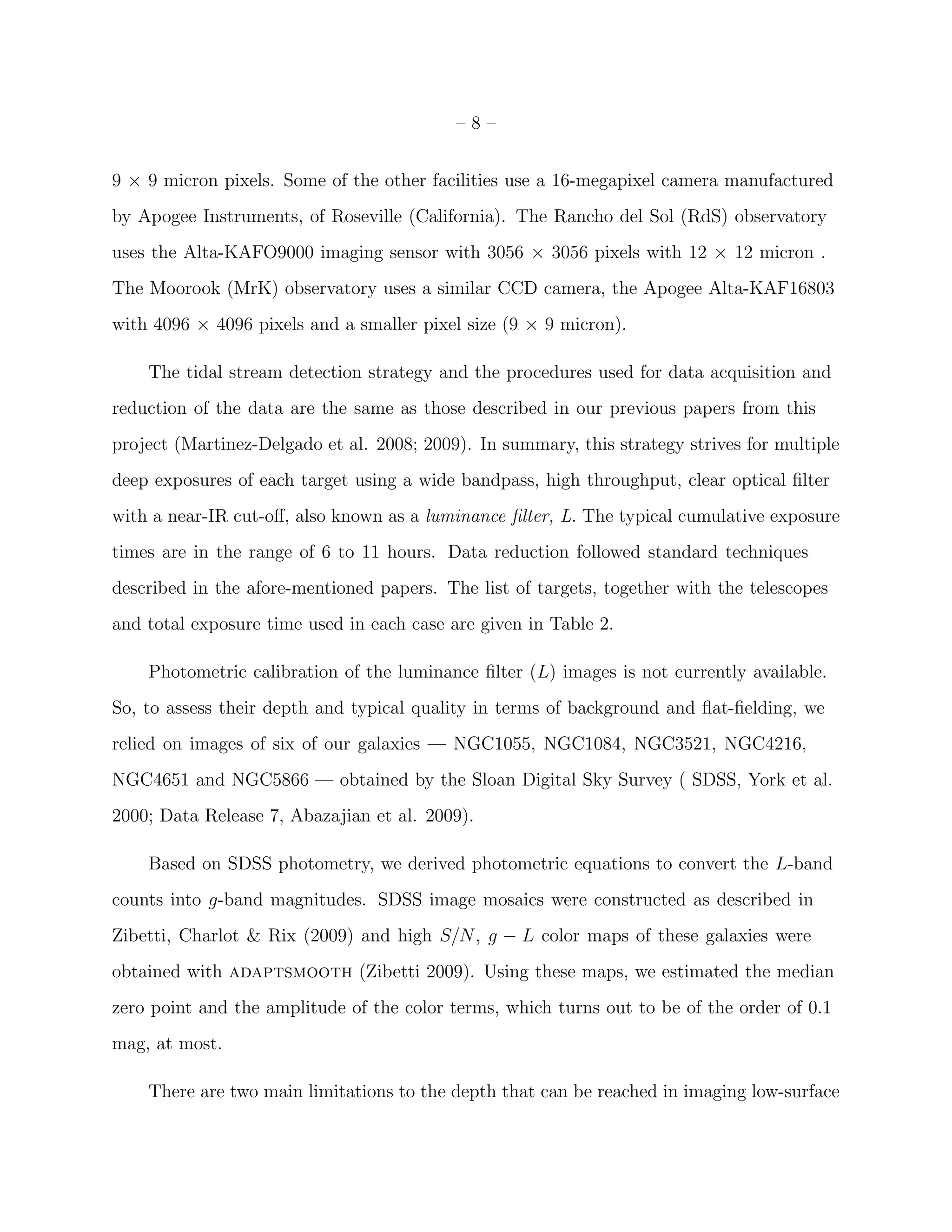 – 8 –
9 × 9 micron pixels. Some of the other facilities use a 16-megapixel camera manufactured
by Apogee Instruments, of Roseville (California). The Rancho del Sol (RdS) observatory
uses the Alta-KAFO9000 imaging sensor with 3056 × 3056 pixels with 12 × 12 micron .
The Moorook (MrK) observatory uses a similar CCD camera, the Apogee Alta-KAF16803
with 4096 × 4096 pixels and a smaller pixel size (9 × 9 micron).
The tidal stream detection strategy and the procedures used for data acquisition and
reduction of the data are the same as those described in our previous papers from this
project (Martinez-Delgado et al. 2008; 2009). In summary, this strategy strives for multiple
deep exposures of each target using a wide bandpass, high throughput, clear optical ﬁlter
with a near-IR cut-oﬀ, also known as a luminance ﬁlter, L. The typical cumulative exposure
times are in the range of 6 to 11 hours. Data reduction followed standard techniques
described in the afore-mentioned papers. The list of targets, together with the telescopes
and total exposure time used in each case are given in Table 2.
Photometric calibration of the luminance ﬁlter (L) images is not currently available.
So, to assess their depth and typical quality in terms of background and ﬂat-ﬁelding, we
relied on images of six of our galaxies — NGC1055, NGC1084, NGC3521, NGC4216,
NGC4651 and NGC5866 — obtained by the Sloan Digital Sky Survey ( SDSS, York et al.
2000; Data Release 7, Abazajian et al. 2009).
Based on SDSS photometry, we derived photometric equations to convert the L-band
counts into g-band magnitudes. SDSS image mosaics were constructed as described in
Zibetti, Charlot & Rix (2009) and high S/N, g − L color maps of these galaxies were
obtained with adaptsmooth (Zibetti 2009). Using these maps, we estimated the median
zero point and the amplitude of the color terms, which turns out to be of the order of 0.1
mag, at most.
There are two main limitations to the depth that can be reached in imaging low-surface
 