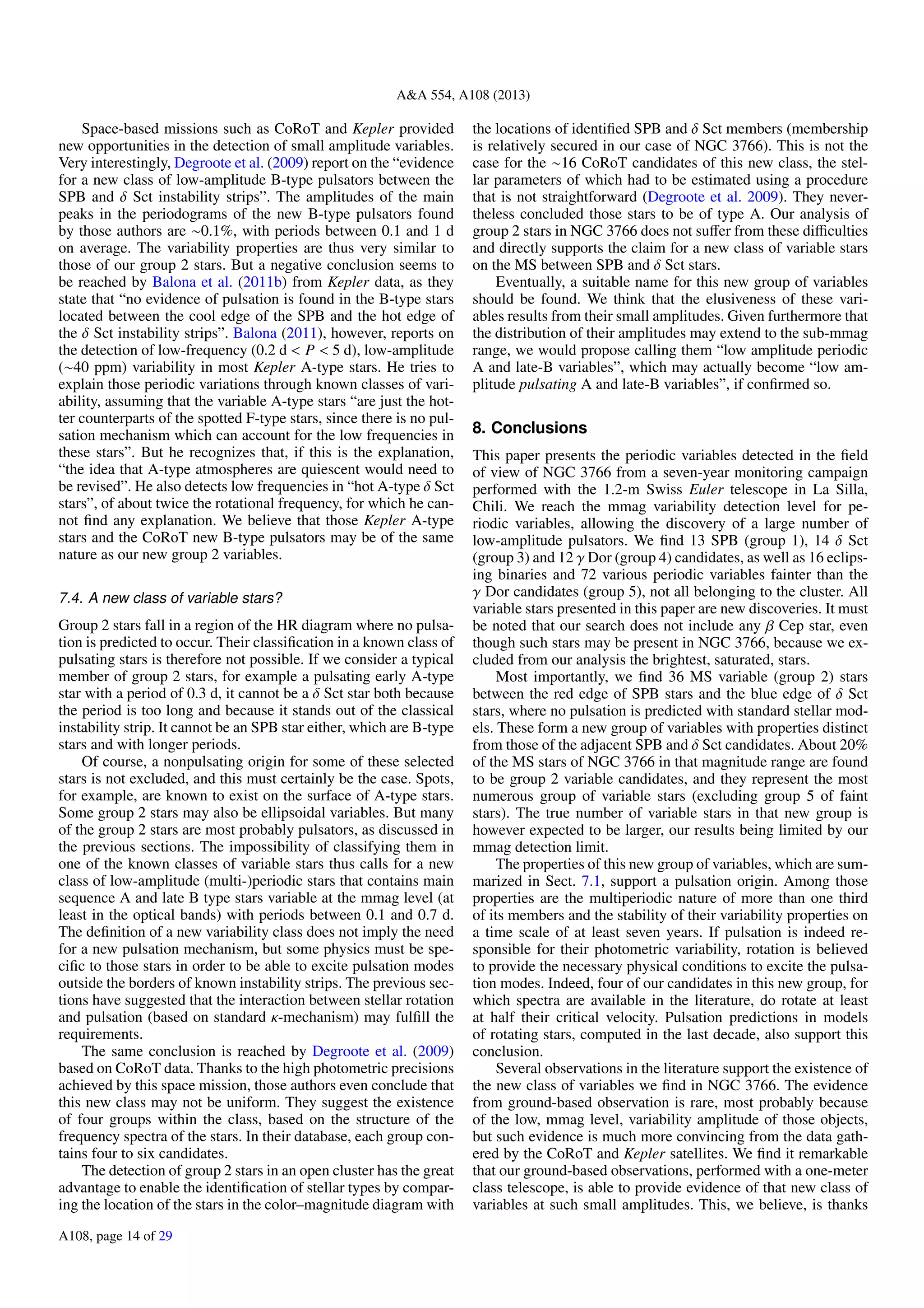 A&A 554, A108 (2013)
Space-based missions such as CoRoT and Kepler provided
new opportunities in the detection of small amplitude variables.
Very interestingly, Degroote et al. (2009) report on the “evidence
for a new class of low-amplitude B-type pulsators between the
SPB and δ Sct instability strips”. The amplitudes of the main
peaks in the periodograms of the new B-type pulsators found
by those authors are ∼0.1%, with periods between 0.1 and 1 d
on average. The variability properties are thus very similar to
those of our group 2 stars. But a negative conclusion seems to
be reached by Balona et al. (2011b) from Kepler data, as they
state that “no evidence of pulsation is found in the B-type stars
located between the cool edge of the SPB and the hot edge of
the δ Sct instability strips”. Balona (2011), however, reports on
the detection of low-frequency (0.2 d < P < 5 d), low-amplitude
(∼40 ppm) variability in most Kepler A-type stars. He tries to
explain those periodic variations through known classes of vari-
ability, assuming that the variable A-type stars “are just the hot-
ter counterparts of the spotted F-type stars, since there is no pul-
sation mechanism which can account for the low frequencies in
these stars”. But he recognizes that, if this is the explanation,
“the idea that A-type atmospheres are quiescent would need to
be revised”. He also detects low frequencies in “hot A-type δ Sct
stars”, of about twice the rotational frequency, for which he can-
not ﬁnd any explanation. We believe that those Kepler A-type
stars and the CoRoT new B-type pulsators may be of the same
nature as our new group 2 variables.
7.4. A new class of variable stars?
Group 2 stars fall in a region of the HR diagram where no pulsa-
tion is predicted to occur. Their classiﬁcation in a known class of
pulsating stars is therefore not possible. If we consider a typical
member of group 2 stars, for example a pulsating early A-type
star with a period of 0.3 d, it cannot be a δ Sct star both because
the period is too long and because it stands out of the classical
instability strip. It cannot be an SPB star either, which are B-type
stars and with longer periods.
Of course, a nonpulsating origin for some of these selected
stars is not excluded, and this must certainly be the case. Spots,
for example, are known to exist on the surface of A-type stars.
Some group 2 stars may also be ellipsoidal variables. But many
of the group 2 stars are most probably pulsators, as discussed in
the previous sections. The impossibility of classifying them in
one of the known classes of variable stars thus calls for a new
class of low-amplitude (multi-)periodic stars that contains main
sequence A and late B type stars variable at the mmag level (at
least in the optical bands) with periods between 0.1 and 0.7 d.
The deﬁnition of a new variability class does not imply the need
for a new pulsation mechanism, but some physics must be spe-
ciﬁc to those stars in order to be able to excite pulsation modes
outside the borders of known instability strips. The previous sec-
tions have suggested that the interaction between stellar rotation
and pulsation (based on standard κ-mechanism) may fulﬁll the
requirements.
The same conclusion is reached by Degroote et al. (2009)
based on CoRoT data. Thanks to the high photometric precisions
achieved by this space mission, those authors even conclude that
this new class may not be uniform. They suggest the existence
of four groups within the class, based on the structure of the
frequency spectra of the stars. In their database, each group con-
tains four to six candidates.
The detection of group 2 stars in an open cluster has the great
advantage to enable the identiﬁcation of stellar types by compar-
ing the location of the stars in the color–magnitude diagram with
the locations of identiﬁed SPB and δ Sct members (membership
is relatively secured in our case of NGC 3766). This is not the
case for the ∼16 CoRoT candidates of this new class, the stel-
lar parameters of which had to be estimated using a procedure
that is not straightforward (Degroote et al. 2009). They never-
theless concluded those stars to be of type A. Our analysis of
group 2 stars in NGC 3766 does not suﬀer from these diﬃculties
and directly supports the claim for a new class of variable stars
on the MS between SPB and δ Sct stars.
Eventually, a suitable name for this new group of variables
should be found. We think that the elusiveness of these vari-
ables results from their small amplitudes. Given furthermore that
the distribution of their amplitudes may extend to the sub-mmag
range, we would propose calling them “low amplitude periodic
A and late-B variables”, which may actually become “low am-
plitude pulsating A and late-B variables”, if conﬁrmed so.
8. Conclusions
This paper presents the periodic variables detected in the ﬁeld
of view of NGC 3766 from a seven-year monitoring campaign
performed with the 1.2-m Swiss Euler telescope in La Silla,
Chili. We reach the mmag variability detection level for pe-
riodic variables, allowing the discovery of a large number of
low-amplitude pulsators. We ﬁnd 13 SPB (group 1), 14 δ Sct
(group 3) and 12 γ Dor (group 4) candidates, as well as 16 eclips-
ing binaries and 72 various periodic variables fainter than the
γ Dor candidates (group 5), not all belonging to the cluster. All
variable stars presented in this paper are new discoveries. It must
be noted that our search does not include any β Cep star, even
though such stars may be present in NGC 3766, because we ex-
cluded from our analysis the brightest, saturated, stars.
Most importantly, we ﬁnd 36 MS variable (group 2) stars
between the red edge of SPB stars and the blue edge of δ Sct
stars, where no pulsation is predicted with standard stellar mod-
els. These form a new group of variables with properties distinct
from those of the adjacent SPB and δ Sct candidates. About 20%
of the MS stars of NGC 3766 in that magnitude range are found
to be group 2 variable candidates, and they represent the most
numerous group of variable stars (excluding group 5 of faint
stars). The true number of variable stars in that new group is
however expected to be larger, our results being limited by our
mmag detection limit.
The properties of this new group of variables, which are sum-
marized in Sect. 7.1, support a pulsation origin. Among those
properties are the multiperiodic nature of more than one third
of its members and the stability of their variability properties on
a time scale of at least seven years. If pulsation is indeed re-
sponsible for their photometric variability, rotation is believed
to provide the necessary physical conditions to excite the pulsa-
tion modes. Indeed, four of our candidates in this new group, for
which spectra are available in the literature, do rotate at least
at half their critical velocity. Pulsation predictions in models
of rotating stars, computed in the last decade, also support this
conclusion.
Several observations in the literature support the existence of
the new class of variables we ﬁnd in NGC 3766. The evidence
from ground-based observation is rare, most probably because
of the low, mmag level, variability amplitude of those objects,
but such evidence is much more convincing from the data gath-
ered by the CoRoT and Kepler satellites. We ﬁnd it remarkable
that our ground-based observations, performed with a one-meter
class telescope, is able to provide evidence of that new class of
variables at such small amplitudes. This, we believe, is thanks
A108, page 14 of 29
 