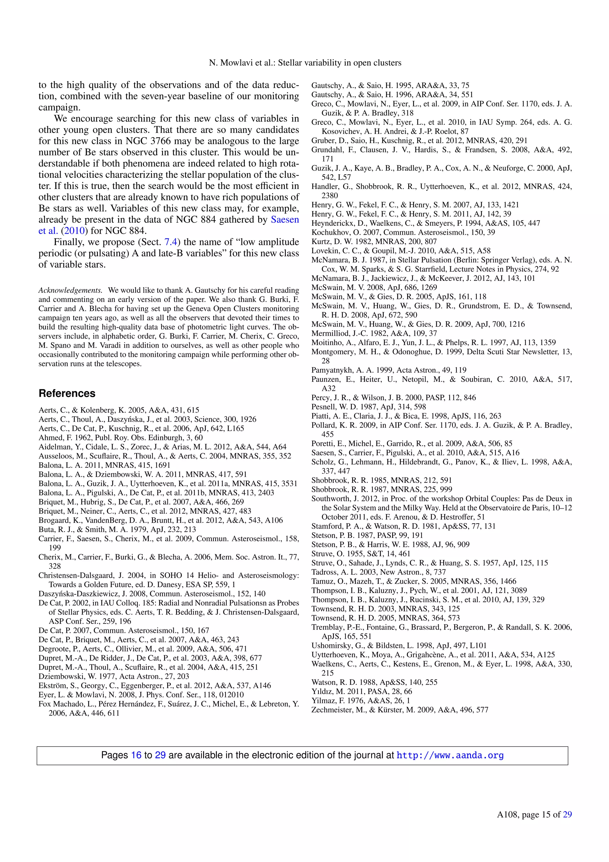 N. Mowlavi et al.: Stellar variability in open clusters
to the high quality of the observations and of the data reduc-
tion, combined with the seven-year baseline of our monitoring
campaign.
We encourage searching for this new class of variables in
other young open clusters. That there are so many candidates
for this new class in NGC 3766 may be analogous to the large
number of Be stars observed in this cluster. This would be un-
derstandable if both phenomena are indeed related to high rota-
tional velocities characterizing the stellar population of the clus-
ter. If this is true, then the search would be the most eﬃcient in
other clusters that are already known to have rich populations of
Be stars as well. Variables of this new class may, for example,
already be present in the data of NGC 884 gathered by Saesen
et al. (2010) for NGC 884.
Finally, we propose (Sect. 7.4) the name of “low amplitude
periodic (or pulsating) A and late-B variables” for this new class
of variable stars.
Acknowledgements. We would like to thank A. Gautschy for his careful reading
and commenting on an early version of the paper. We also thank G. Burki, F.
Carrier and A. Blecha for having set up the Geneva Open Clusters monitoring
campaign ten years ago, as well as all the observers that devoted their times to
build the resulting high-quality data base of photometric light curves. The ob-
servers include, in alphabetic order, G. Burki, F. Carrier, M. Cherix, C. Greco,
M. Spano and M. Varadi in addition to ourselves, as well as other people who
occasionally contributed to the monitoring campaign while performing other ob-
servation runs at the telescopes.
References
Aerts, C., & Kolenberg, K. 2005, A&A, 431, 615
Aerts, C., Thoul, A., Daszy´nska, J., et al. 2003, Science, 300, 1926
Aerts, C., De Cat, P., Kuschnig, R., et al. 2006, ApJ, 642, L165
Ahmed, F. 1962, Publ. Roy. Obs. Edinburgh, 3, 60
Aidelman, Y., Cidale, L. S., Zorec, J., & Arias, M. L. 2012, A&A, 544, A64
Ausseloos, M., Scuﬂaire, R., Thoul, A., & Aerts, C. 2004, MNRAS, 355, 352
Balona, L. A. 2011, MNRAS, 415, 1691
Balona, L. A., & Dziembowski, W. A. 2011, MNRAS, 417, 591
Balona, L. A., Guzik, J. A., Uytterhoeven, K., et al. 2011a, MNRAS, 415, 3531
Balona, L. A., Pigulski, A., De Cat, P., et al. 2011b, MNRAS, 413, 2403
Briquet, M., Hubrig, S., De Cat, P., et al. 2007, A&A, 466, 269
Briquet, M., Neiner, C., Aerts, C., et al. 2012, MNRAS, 427, 483
Brogaard, K., VandenBerg, D. A., Bruntt, H., et al. 2012, A&A, 543, A106
Buta, R. J., & Smith, M. A. 1979, ApJ, 232, 213
Carrier, F., Saesen, S., Cherix, M., et al. 2009, Commun. Asteroseismol., 158,
199
Cherix, M., Carrier, F., Burki, G., & Blecha, A. 2006, Mem. Soc. Astron. It., 77,
328
Christensen-Dalsgaard, J. 2004, in SOHO 14 Helio- and Asteroseismology:
Towards a Golden Future, ed. D. Danesy, ESA SP, 559, 1
Daszy´nska-Daszkiewicz, J. 2008, Commun. Asteroseismol., 152, 140
De Cat, P. 2002, in IAU Colloq. 185: Radial and Nonradial Pulsationsn as Probes
of Stellar Physics, eds. C. Aerts, T. R. Bedding, & J. Christensen-Dalsgaard,
ASP Conf. Ser., 259, 196
De Cat, P. 2007, Commun. Asteroseismol., 150, 167
De Cat, P., Briquet, M., Aerts, C., et al. 2007, A&A, 463, 243
Degroote, P., Aerts, C., Ollivier, M., et al. 2009, A&A, 506, 471
Dupret, M.-A., De Ridder, J., De Cat, P., et al. 2003, A&A, 398, 677
Dupret, M.-A., Thoul, A., Scuﬂaire, R., et al. 2004, A&A, 415, 251
Dziembowski, W. 1977, Acta Astron., 27, 203
Ekström, S., Georgy, C., Eggenberger, P., et al. 2012, A&A, 537, A146
Eyer, L. & Mowlavi, N. 2008, J. Phys. Conf. Ser., 118, 012010
Fox Machado, L., Pérez Hernández, F., Suárez, J. C., Michel, E., & Lebreton, Y.
2006, A&A, 446, 611
Gautschy, A., & Saio, H. 1995, ARA&A, 33, 75
Gautschy, A., & Saio, H. 1996, ARA&A, 34, 551
Greco, C., Mowlavi, N., Eyer, L., et al. 2009, in AIP Conf. Ser. 1170, eds. J. A.
Guzik, & P. A. Bradley, 318
Greco, C., Mowlavi, N., Eyer, L., et al. 2010, in IAU Symp. 264, eds. A. G.
Kosovichev, A. H. Andrei, & J.-P. Roelot, 87
Gruber, D., Saio, H., Kuschnig, R., et al. 2012, MNRAS, 420, 291
Grundahl, F., Clausen, J. V., Hardis, S., & Frandsen, S. 2008, A&A, 492,
171
Guzik, J. A., Kaye, A. B., Bradley, P. A., Cox, A. N., & Neuforge, C. 2000, ApJ,
542, L57
Handler, G., Shobbrook, R. R., Uytterhoeven, K., et al. 2012, MNRAS, 424,
2380
Henry, G. W., Fekel, F. C., & Henry, S. M. 2007, AJ, 133, 1421
Henry, G. W., Fekel, F. C., & Henry, S. M. 2011, AJ, 142, 39
Heynderickx, D., Waelkens, C., & Smeyers, P. 1994, A&AS, 105, 447
Kochukhov, O. 2007, Commun. Asteroseismol., 150, 39
Kurtz, D. W. 1982, MNRAS, 200, 807
Lovekin, C. C., & Goupil, M.-J. 2010, A&A, 515, A58
McNamara, B. J. 1987, in Stellar Pulsation (Berlin: Springer Verlag), eds. A. N.
Cox, W. M. Sparks, & S. G. Starrﬁeld, Lecture Notes in Physics, 274, 92
McNamara, B. J., Jackiewicz, J., & McKeever, J. 2012, AJ, 143, 101
McSwain, M. V. 2008, ApJ, 686, 1269
McSwain, M. V., & Gies, D. R. 2005, ApJS, 161, 118
McSwain, M. V., Huang, W., Gies, D. R., Grundstrom, E. D., & Townsend,
R. H. D. 2008, ApJ, 672, 590
McSwain, M. V., Huang, W., & Gies, D. R. 2009, ApJ, 700, 1216
Mermilliod, J.-C. 1982, A&A, 109, 37
Moitinho, A., Alfaro, E. J., Yun, J. L., & Phelps, R. L. 1997, AJ, 113, 1359
Montgomery, M. H., & Odonoghue, D. 1999, Delta Scuti Star Newsletter, 13,
28
Pamyatnykh, A. A. 1999, Acta Astron., 49, 119
Paunzen, E., Heiter, U., Netopil, M., & Soubiran, C. 2010, A&A, 517,
A32
Percy, J. R., & Wilson, J. B. 2000, PASP, 112, 846
Pesnell, W. D. 1987, ApJ, 314, 598
Piatti, A. E., Claria, J. J., & Bica, E. 1998, ApJS, 116, 263
Pollard, K. R. 2009, in AIP Conf. Ser. 1170, eds. J. A. Guzik, & P. A. Bradley,
455
Poretti, E., Michel, E., Garrido, R., et al. 2009, A&A, 506, 85
Saesen, S., Carrier, F., Pigulski, A., et al. 2010, A&A, 515, A16
Scholz, G., Lehmann, H., Hildebrandt, G., Panov, K., & Iliev, L. 1998, A&A,
337, 447
Shobbrook, R. R. 1985, MNRAS, 212, 591
Shobbrook, R. R. 1987, MNRAS, 225, 999
Southworth, J. 2012, in Proc. of the workshop Orbital Couples: Pas de Deux in
the Solar System and the Milky Way. Held at the Observatoire de Paris, 10–12
October 2011, eds. F. Arenou, & D. Hestroﬀer, 51
Stamford, P. A., & Watson, R. D. 1981, Ap&SS, 77, 131
Stetson, P. B. 1987, PASP, 99, 191
Stetson, P. B., & Harris, W. E. 1988, AJ, 96, 909
Struve, O. 1955, S&T, 14, 461
Struve, O., Sahade, J., Lynds, C. R., & Huang, S. S. 1957, ApJ, 125, 115
Tadross, A. L. 2003, New Astron., 8, 737
Tamuz, O., Mazeh, T., & Zucker, S. 2005, MNRAS, 356, 1466
Thompson, I. B., Kaluzny, J., Pych, W., et al. 2001, AJ, 121, 3089
Thompson, I. B., Kaluzny, J., Rucinski, S. M., et al. 2010, AJ, 139, 329
Townsend, R. H. D. 2003, MNRAS, 343, 125
Townsend, R. H. D. 2005, MNRAS, 364, 573
Tremblay, P.-E., Fontaine, G., Brassard, P., Bergeron, P., & Randall, S. K. 2006,
ApJS, 165, 551
Ushomirsky, G., & Bildsten, L. 1998, ApJ, 497, L101
Uytterhoeven, K., Moya, A., Grigahcène, A., et al. 2011, A&A, 534, A125
Waelkens, C., Aerts, C., Kestens, E., Grenon, M., & Eyer, L. 1998, A&A, 330,
215
Watson, R. D. 1988, Ap&SS, 140, 255
Yıldız, M. 2011, PASA, 28, 66
Yilmaz, F. 1976, A&AS, 26, 1
Zechmeister, M., & Kürster, M. 2009, A&A, 496, 577
Pages 16 to 29 are available in the electronic edition of the journal at http://www.aanda.org
A108, page 15 of 29
 